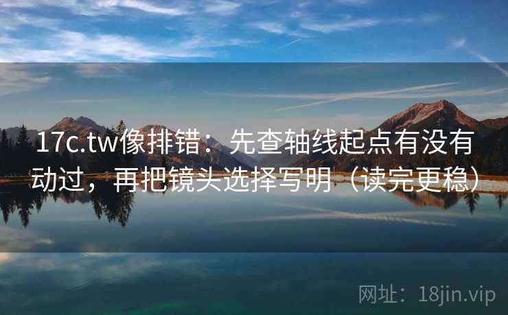 17c.tw像排错：先查轴线起点有没有动过，再把镜头选择写明（读完更稳）