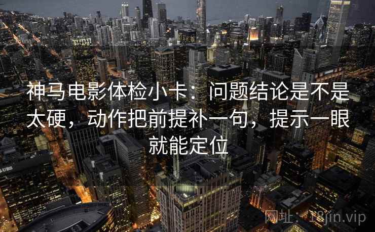 神马电影体检小卡：问题结论是不是太硬，动作把前提补一句，提示一眼就能定位