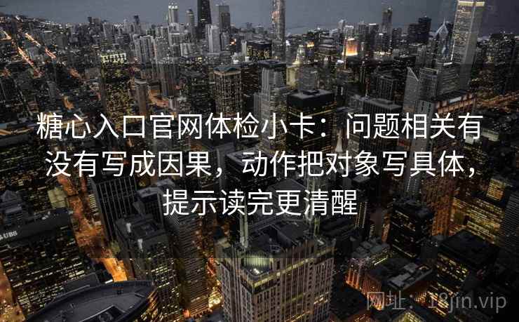 糖心入口官网体检小卡：问题相关有没有写成因果，动作把对象写具体，提示读完更清醒