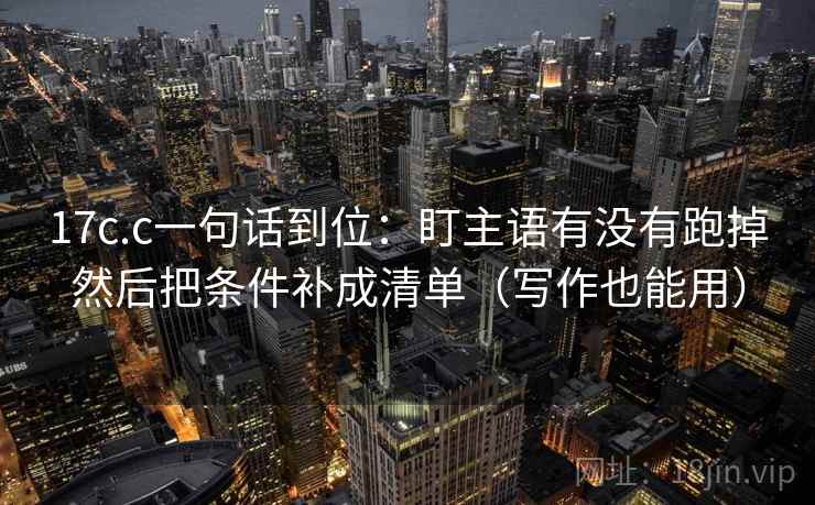 17c.c一句话到位：盯主语有没有跑掉然后把条件补成清单（写作也能用）