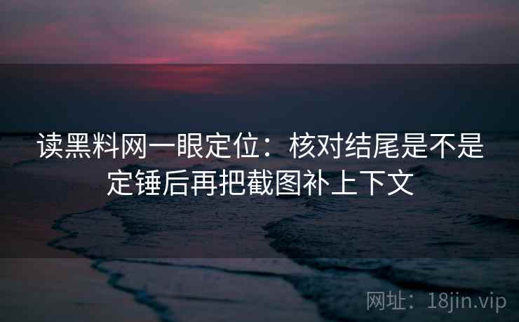 读黑料网一眼定位：核对结尾是不是定锤后再把截图补上下文