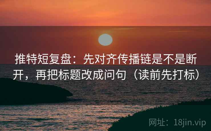 推特短复盘：先对齐传播链是不是断开，再把标题改成问句（读前先打标）