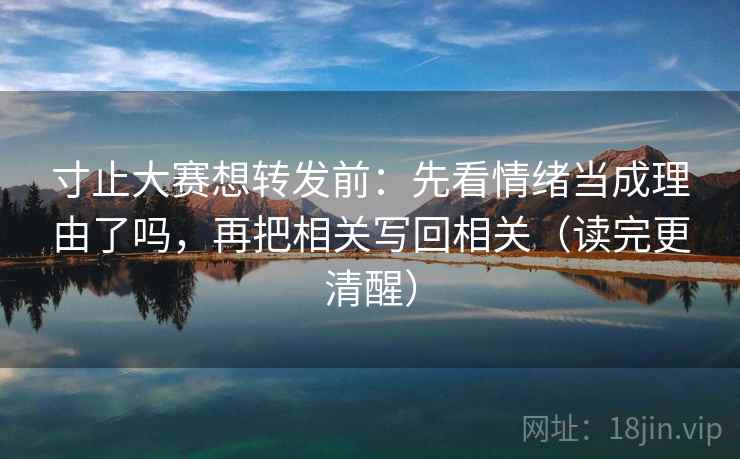 寸止大赛想转发前：先看情绪当成理由了吗，再把相关写回相关（读完更清醒）