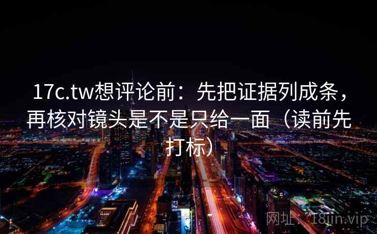 17c.tw想评论前：先把证据列成条，再核对镜头是不是只给一面（读前先打标）