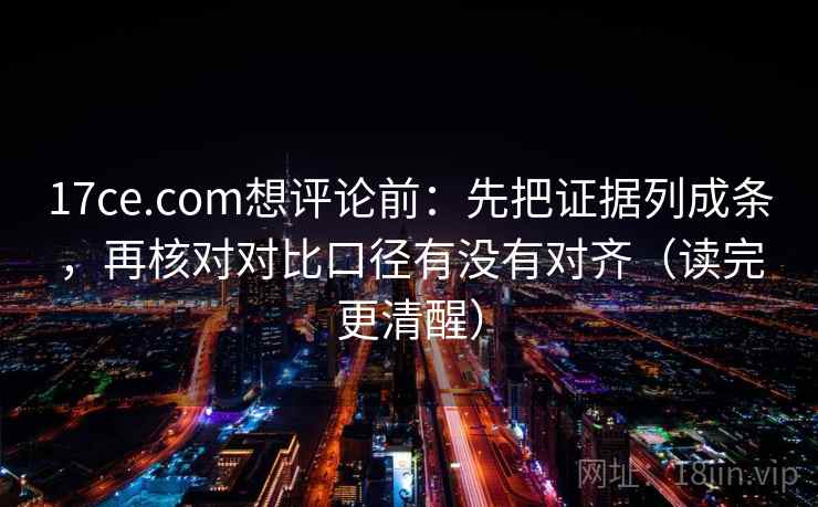 17ce.com想评论前：先把证据列成条，再核对对比口径有没有对齐（读完更清醒）