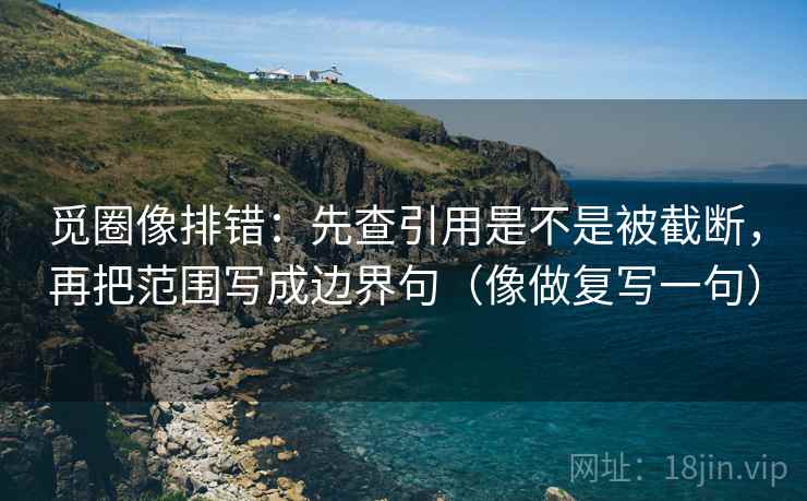 觅圈像排错：先查引用是不是被截断，再把范围写成边界句（像做复写一句）