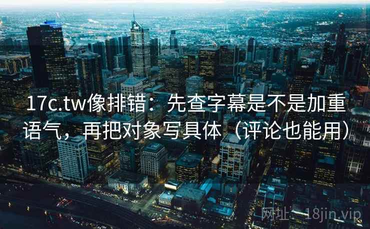 17c.tw像排错：先查字幕是不是加重语气，再把对象写具体（评论也能用）