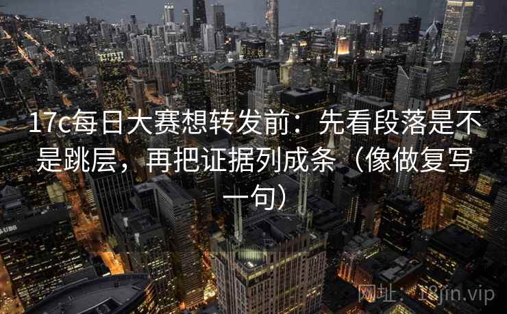 17c每日大赛想转发前：先看段落是不是跳层，再把证据列成条（像做复写一句）