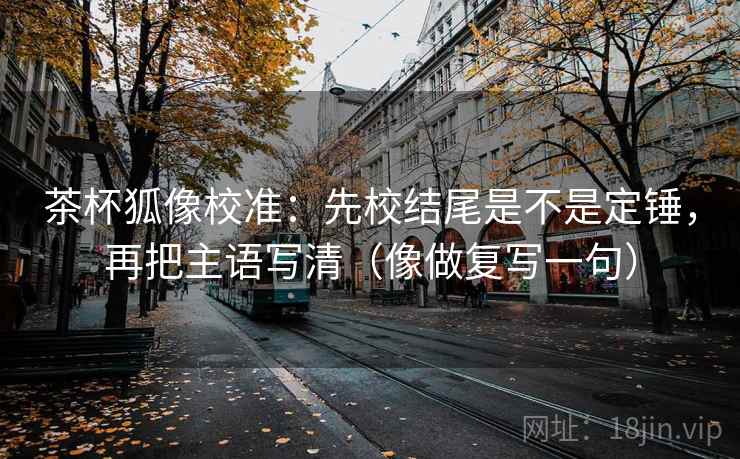 茶杯狐像校准：先校结尾是不是定锤，再把主语写清（像做复写一句）