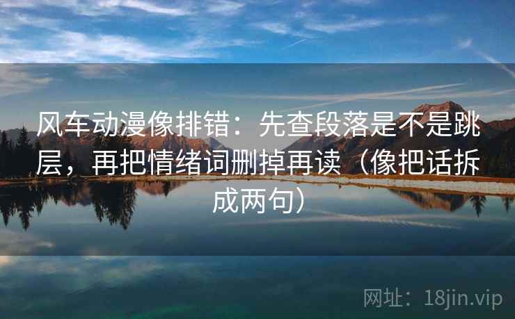 风车动漫像排错：先查段落是不是跳层，再把情绪词删掉再读（像把话拆成两句）
