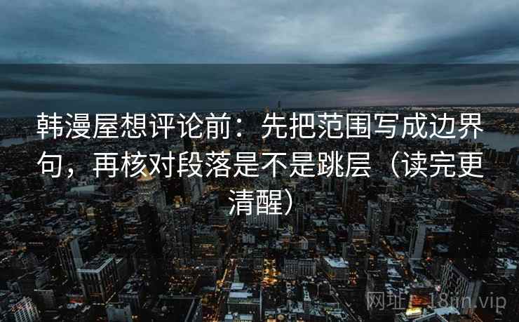 韩漫屋想评论前:先把范围写成边界句,再核对段落是不是跳层(读完更清醒) 韩漫屋想评论前:先把范围写成边界句,再核对段落是不是跳层(读完更清醒)