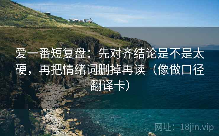 爱一番短复盘：先对齐结论是不是太硬，再把情绪词删掉再读（像做口径翻译卡）