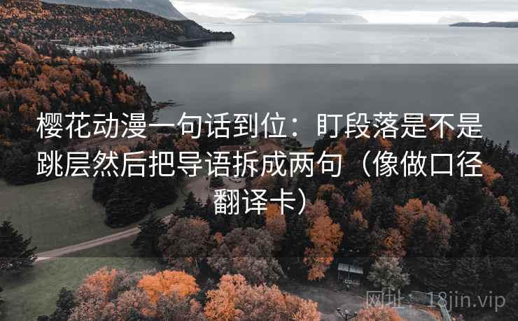 樱花动漫一句话到位：盯段落是不是跳层然后把导语拆成两句（像做口径翻译卡）