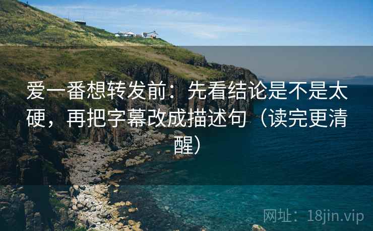 爱一番想转发前：先看结论是不是太硬，再把字幕改成描述句（读完更清醒）