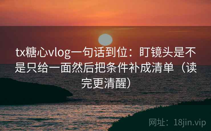 tx糖心vlog一句话到位:盯镜头是不是只给一面然后把条件补成清单(读完更清醒) tx糖心vlog一句话到位:盯镜头是不是只给一面然后把条件补成清单(读完更清醒)