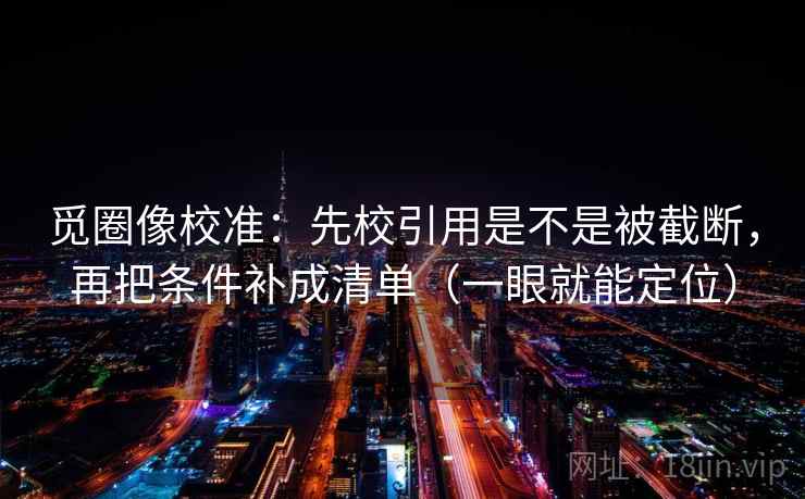觅圈像校准：先校引用是不是被截断，再把条件补成清单（一眼就能定位）