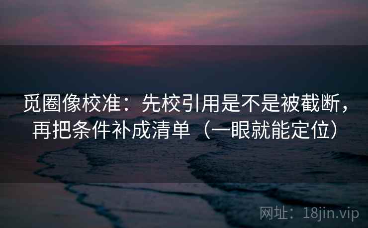 觅圈像校准:先校引用是不是被截断,再把条件补成清单(一眼就能定位) 觅圈像校准:先校引用是不是被截断,再把条件补成清单(一眼就能定位)