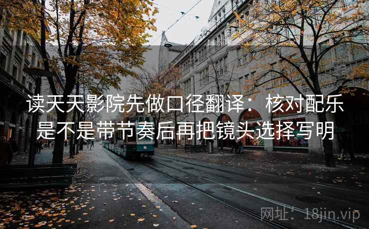 读天天影院先做口径翻译:核对配乐是不是带节奏后再把镜头选择写明 读天天影院先做口径翻译:核对配乐是不是带节奏后再把镜头选择写明