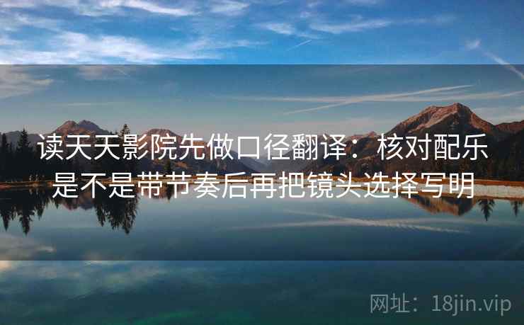 读天天影院先做口径翻译：核对配乐是不是带节奏后再把镜头选择写明
