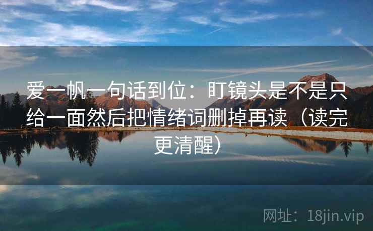 爱一帆一句话到位:盯镜头是不是只给一面然后把情绪词删掉再读(读完更清醒) 爱一帆一句话到位:盯镜头是不是只给一面然后把情绪词删掉再读(读完更清醒)