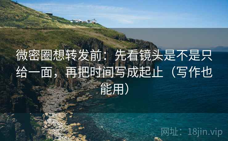 微密圈想转发前：先看镜头是不是只给一面，再把时间写成起止（写作也能用）