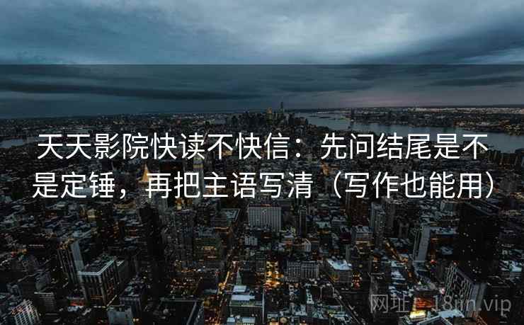 天天影院快读不快信：先问结尾是不是定锤，再把主语写清（写作也能用）