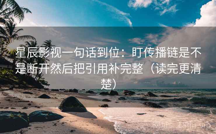 星辰影视一句话到位:盯传播链是不是断开然后把引用补完整(读完更清楚) 星辰影视一句话到位:盯传播链是不是断开然后把引用补完整(读完更清楚)