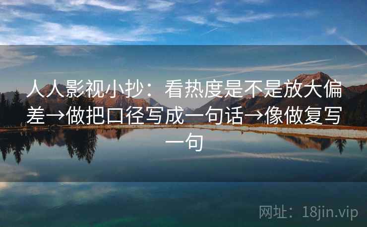 人人影视小抄：看热度是不是放大偏差→做把口径写成一句话→像做复写一句