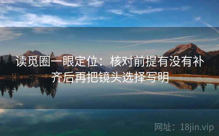 读觅圈一眼定位:核对前提有没有补齐后再把镜头选择写明 读觅圈一眼定位:核对前提有没有补齐后再把镜头选择写明