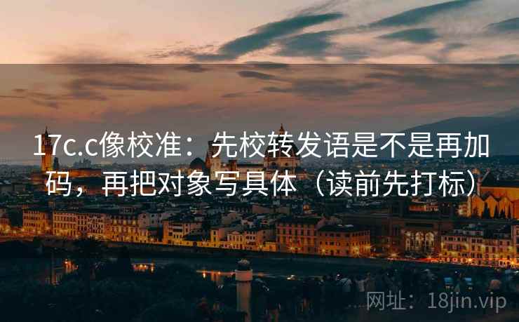 17c.c像校准：先校转发语是不是再加码，再把对象写具体（读前先打标）