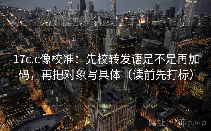 17c.c像校准：先校转发语是不是再加码，再把对象写具体（读前先打标）