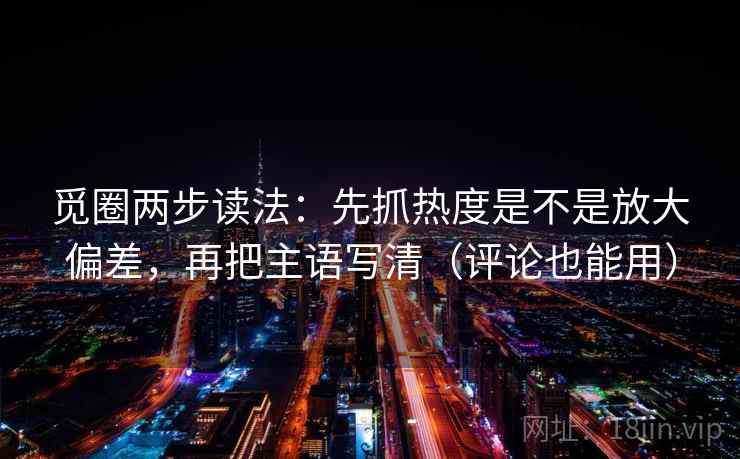 觅圈两步读法：先抓热度是不是放大偏差，再把主语写清（评论也能用）