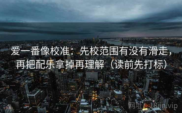 爱一番像校准：先校范围有没有滑走，再把配乐拿掉再理解（读前先打标）
