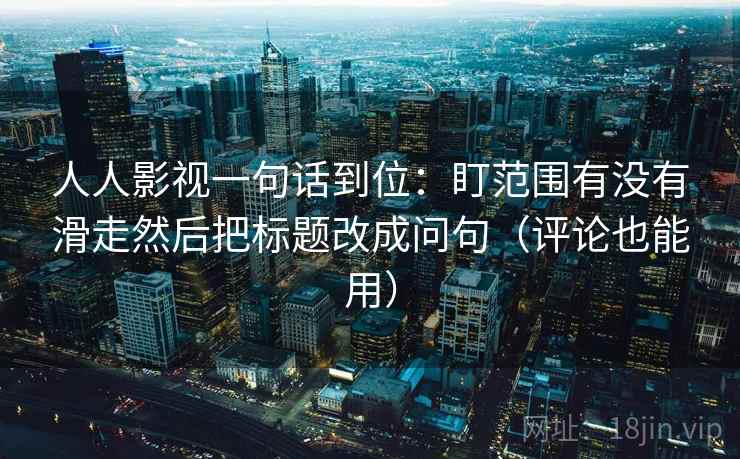 人人影视一句话到位:盯范围有没有滑走然后把标题改成问句(评论也能用) 人人影视一句话到位:盯范围有没有滑走然后把标题改成问句(评论也能用)