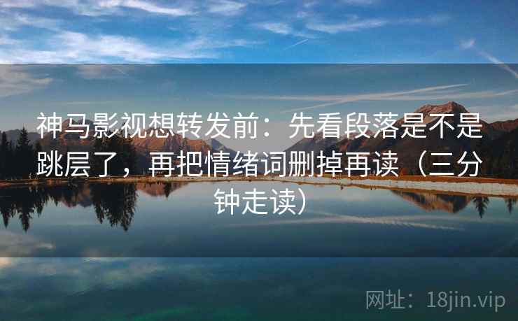 神马影视想转发前:先看段落是不是跳层了,再把情绪词删掉再读(三分钟走读) 神马影视想转发前:先看段落是不是跳层了,再把情绪词删掉再读(三分钟走读)