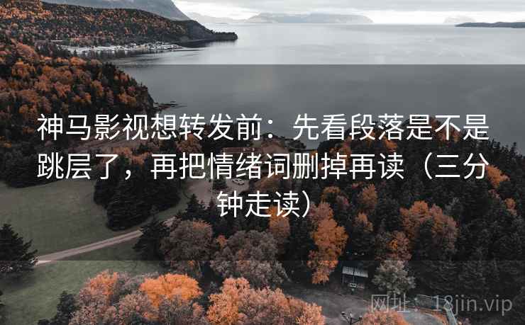 神马影视想转发前：先看段落是不是跳层了，再把情绪词删掉再读（三分钟走读）