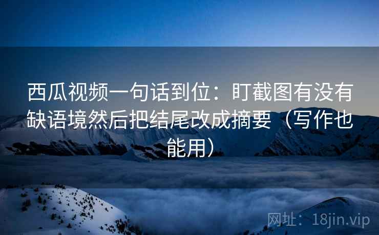 西瓜视频一句话到位：盯截图有没有缺语境然后把结尾改成摘要（写作也能用）