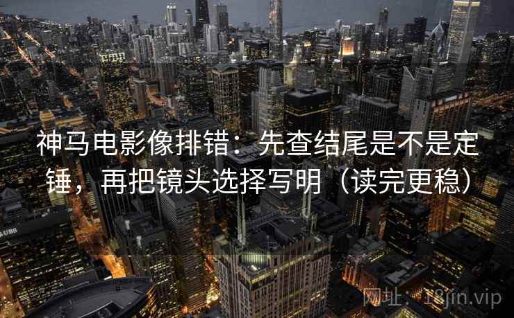 神马电影像排错：先查结尾是不是定锤，再把镜头选择写明（读完更稳）