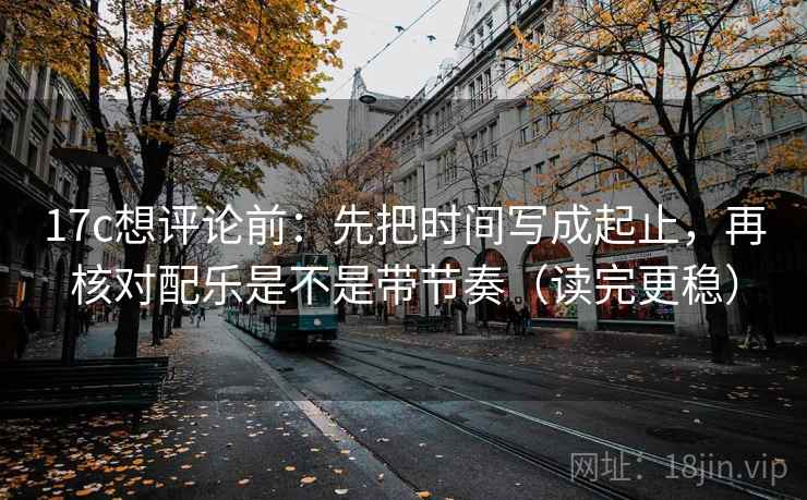 17c想评论前：先把时间写成起止，再核对配乐是不是带节奏（读完更稳）