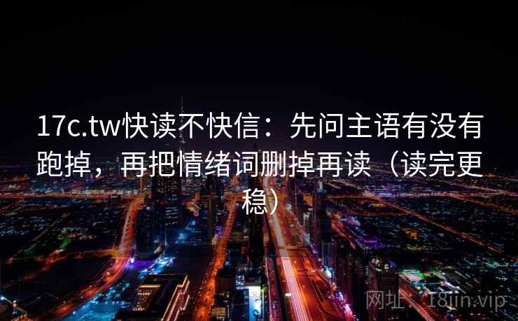 17c.tw快读不快信：先问主语有没有跑掉，再把情绪词删掉再读（读完更稳）
