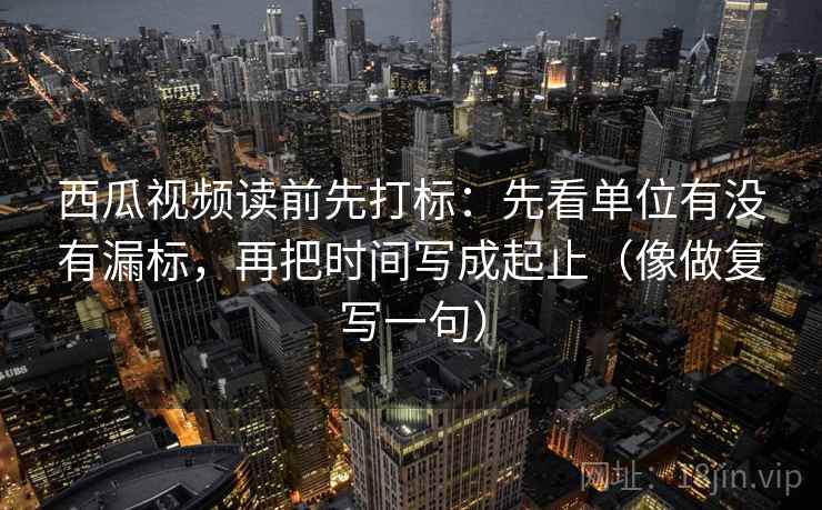 西瓜视频读前先打标：先看单位有没有漏标，再把时间写成起止（像做复写一句）
