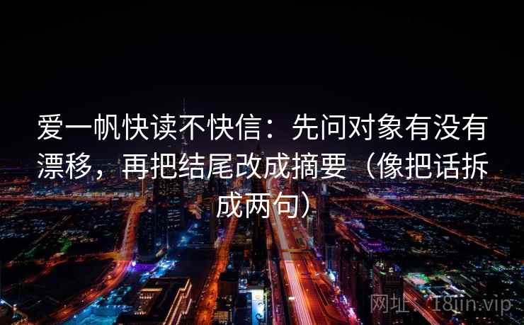 爱一帆快读不快信:先问对象有没有漂移,再把结尾改成摘要(像把话拆成两句) 爱一帆快读不快信:先问对象有没有漂移,再把结尾改成摘要(像把话拆成两句)