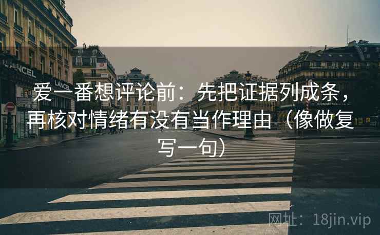 爱一番想评论前：先把证据列成条，再核对情绪有没有当作理由（像做复写一句）