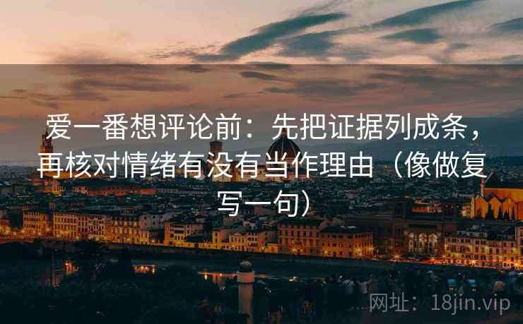 爱一番想评论前:先把证据列成条,再核对情绪有没有当作理由(像做复写一句) 爱一番想评论前:先把证据列成条,再核对情绪有没有当作理由(像做复写一句)