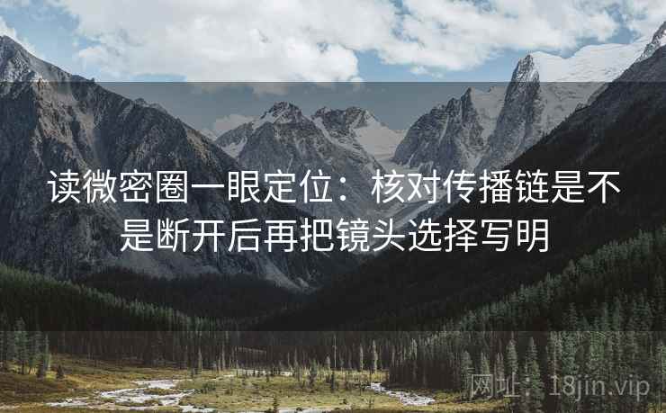 读微密圈一眼定位：核对传播链是不是断开后再把镜头选择写明