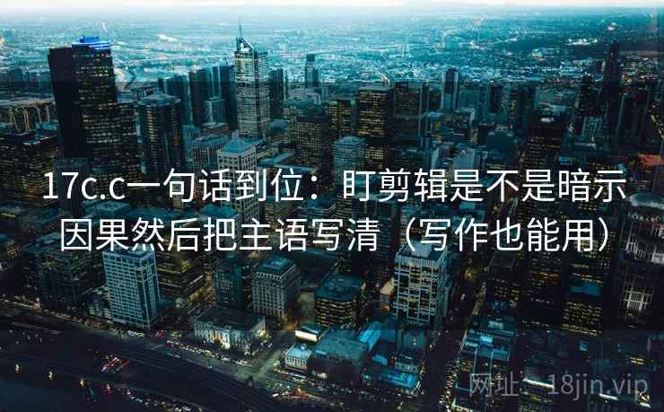 17c.c一句话到位：盯剪辑是不是暗示因果然后把主语写清（写作也能用）